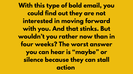 With this type of bold email, you could find out they are not interested in moving forward with you. And that stinks. But wouldn't you rather now than in four weeks? The worst answer you can hear is "maybe" or silence because they can stall action.