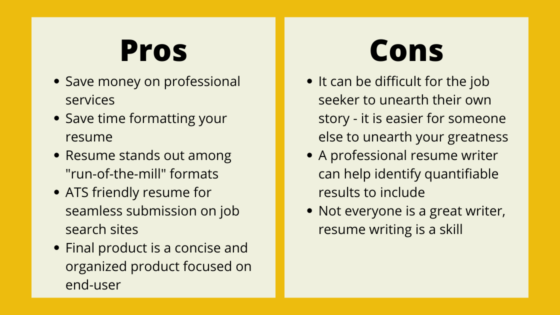 Pros: Save money on professional services
Save time formatting your resume
Resume stands out among "run-of-the-mill" formats
ATS friendly resume for seamless submission on job search sites
Final product is a concise and organized product focused on end-user  Cons: It can be difficult for the job seeker to unearth their own story - it is easier for someone else to unearth your greatness
A professional resume writer can help identify quantifiable results to include
Not everyone is a great writer, resume writing is a skill
